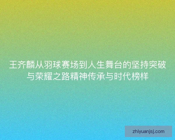 王齐麟从羽球赛场到人生舞台的坚持突破与荣耀之路精神传承与时代榜样