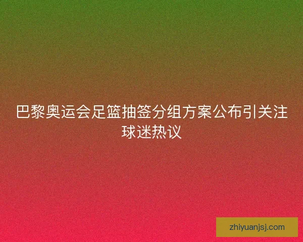 巴黎奥运会足篮抽签分组方案公布引关注球迷热议