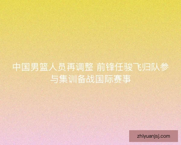 中国男篮人员再调整 前锋任骏飞归队参与集训备战国际赛事