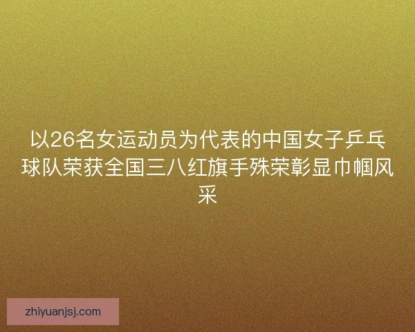 以26名女运动员为代表的中国女子乒乓球队荣获全国三八红旗手殊荣彰显巾帼风采