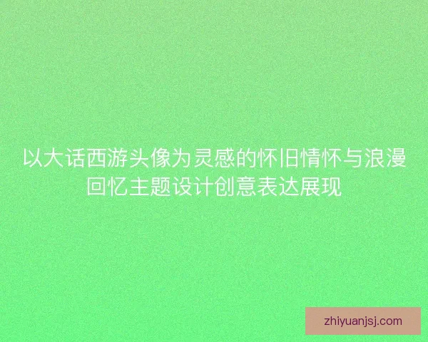 以大话西游头像为灵感的怀旧情怀与浪漫回忆主题设计创意表达展现