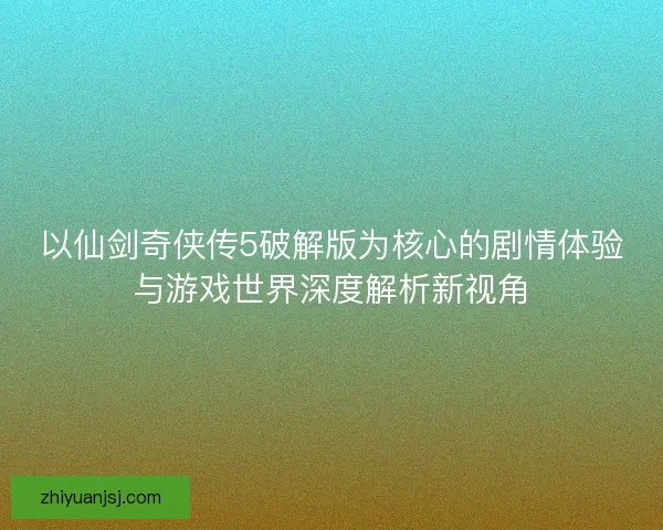 以仙剑奇侠传5破解版为核心的剧情体验与游戏世界深度解析新视角