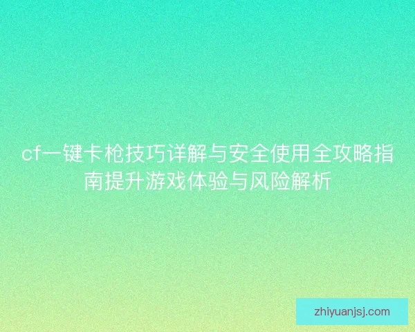 cf一键卡枪技巧详解与安全使用全攻略指南提升游戏体验与风险解析