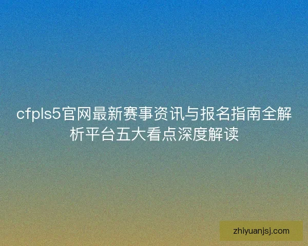 cfpls5官网最新赛事资讯与报名指南全解析平台五大看点深度解读