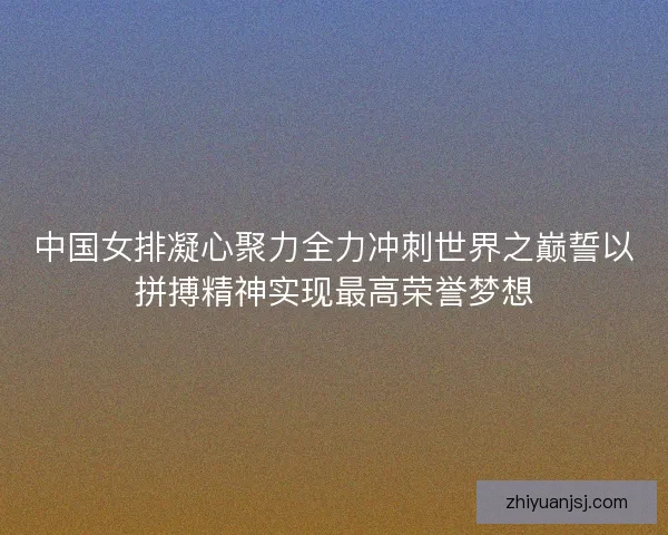 中国女排凝心聚力全力冲刺世界之巅誓以拼搏精神实现最高荣誉梦想
