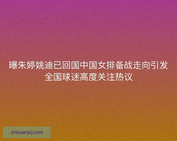 曝朱婷姚迪已回国中国女排备战走向引发全国球迷高度关注热议